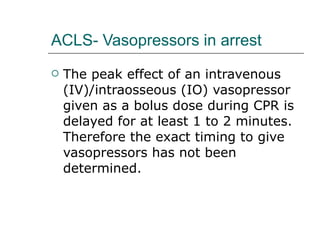 ACLS- Vasopressors in arrest The peak effect of an intravenous (IV)/intraosseous (IO) vasopressor given as a bolus dose during CPR is delayed for at least 1 to 2 minutes. Therefore the exact timing to give vasopressors has not been determined.  