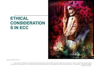 ETHICAL CONSIDERATIONS IN ECC Using material from:  Morrison LJ, Kierzek G, Diekema DS, Sayre MR, Silvers SM, Idris AH, Mancini ME. Part 3: ethics: 2010 American Heart Association Guidelines for Cardiopulmonary Resuscitation and Emergency Cardiovascular Care.  Circulation. 2010;122(suppl 3):S665–S675.  