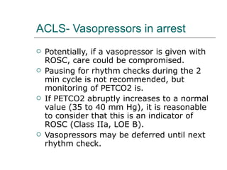 ACLS- Vasopressors in arrest Potentially, if a vasopressor is given with ROSC, care could be compromised.  Pausing for rhythm checks during the 2 min cycle is not recommended, but monitoring of PETCO2 is.  If PETCO2 abruptly increases to a normal value (35 to 40 mm Hg), it is reasonable to consider that this is an indicator of ROSC (Class IIa, LOE B).  Vasopressors may be deferred until next rhythm check.  