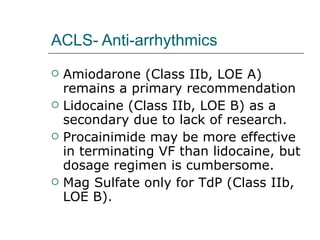 ACLS- Anti-arrhythmics Amiodarone (Class IIb, LOE A) remains a primary recommendation Lidocaine (Class IIb, LOE B) as a secondary due to lack of research. Procainimide may be more effective in terminating VF than lidocaine, but dosage regimen is cumbersome.  Mag Sulfate only for TdP (Class IIb, LOE B). 