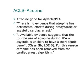 ACLS- Atropine Atropine gone for Aystole/PEA “ There is no evidence that atropine has detrimental effects during bradycardic or asystolic cardiac arrest.” “… Available evidence suggests that the  routine  use of atropine during PEA or asystole is unlikely to have a therapeutic benefit (Class IIb, LOE B). For this reason atropine has been removed from the cardiac arrest algorithm.” 