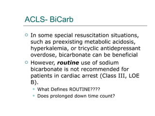 ACLS- BiCarb In some special resuscitation situations, such as preexisting metabolic acidosis, hyperkalemia, or tricyclic antidepressant overdose, bicarbonate can be beneficial  However,  routine  use of sodium bicarbonate is not recommended for patients in cardiac arrest (Class III, LOE B). What Defines ROUTINE???? Does prolonged down time count? 