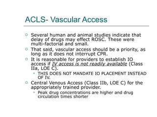 ACLS- Vascular Access Several human and animal studies indicate that delay of drugs may effect ROSC. These were multi-factorial and small.  That said, vascular access should be a priority, as long as it does not interrupt CPR.  It is reasonable for providers to establish IO access if  IV access is not readily available  (Class IIa, LOE C). THIS DOES NOT MANDATE IO PLACEMENT INSTEAD OF IV. Central Venous Access (Class IIb, LOE C) for the appropriately trained provider.  Peak drug concentrations are higher and drug circulation times shorter 