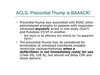 ACLS- Precordial Thump is BAAACK! Precordial thump was associated with ROSC when administered promptly to patients with responder-witnessed  asystolic  arrest in one study (huh?) and Pulseless VT/VF in another. Not likely to be effective but should do “no apparent harm.” The precordial thump may be considered for termination of witnessed monitored unstable ventricular tachyarrhythmias  when a defibrillator is not immediately ready for use  (Class IIb, LOE B), but should not delay CPR and shock delivery. 