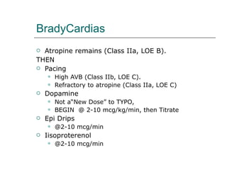 BradyCardias Atropine remains (Class IIa, LOE B). THEN Pacing High AVB (Class IIb, LOE C). Refractory to atropine (Class IIa, LOE C) Dopamine  Not a“New Dose” to TYPO, BEGIN  @ 2-10 mcg/kg/min, then Titrate Epi Drips @2-10 mcg/min Iisoproterenol @2-10 mcg/min 