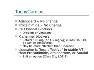 TachyCardias Adenocard – No change Procainimide – No Change Ca Channel Blockers Diltizem or Verapamil K channel blockers Sotalol 100 mg (or 1.5 mg/kg) (Class IIb, LOE B) can be considered. May be more effective than Lidocaine Lidocaine is “less effective” in stable VT than Procainimide, Amiodarone, or Sotalol Still an option (Class IIb, LOE B)  