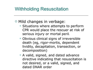 Withholding Resuscitation Mild changes in verbage: Situations where attempts to perform CPR would place the rescuer at risk of serious injury or mortal peril ● Obvious clinical signs of irreversible death (eg, rigor-mortis, dependent lividity, decapitation, transection, or decomposition) A valid, signed, and dated advance directive indicating that resuscitation is not desired, or a valid, signed, and dated DNAR order 