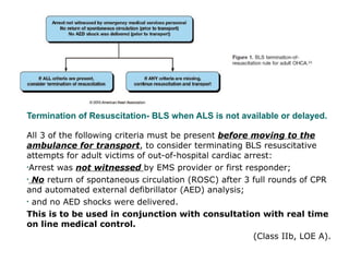 Termination of Resuscitation- BLS when ALS is not available or delayed.  All 3 of the following criteria must be present  before moving to the ambulance for transport , to consider terminating BLS resuscitative attempts for adult victims of out-of-hospital cardiac arrest:  Arrest was  not witnessed  by EMS provider or first responder;  No  return of spontaneous circulation (ROSC) after 3 full rounds of CPR and automated external defibrillator (AED) analysis;  and no AED shocks were delivered. This is to be used in conjunction with consultation with real time on line medical control.  (Class IIb, LOE A). 