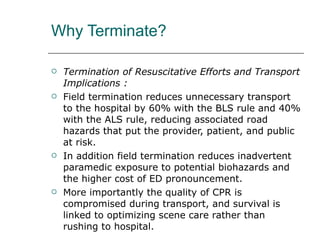 Why Terminate? Termination of Resuscitative Efforts and Transport Implications : Field termination reduces unnecessary transport to the hospital by 60% with the BLS rule and 40% with the ALS rule, reducing associated road hazards that put the provider, patient, and public at risk.  In addition field termination reduces inadvertent paramedic exposure to potential biohazards and the higher cost of ED pronouncement. More importantly the quality of CPR is compromised during transport, and survival is linked to optimizing scene care rather than rushing to hospital. 