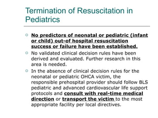Termination of Resuscitation in Pediatrics No predictors of neonatal or pediatric (infant or child) out-of hospital resuscitation success or failure have been established. No validated clinical decision rules have been derived and evaluated. Further research in this area is needed. In the absence of clinical decision rules for the neonatal or pediatric OHCA victim, the responsible prehospital provider should follow BLS pediatric and advanced cardiovascular life support protocols and  consult with real-time medical direction  or  transport the victim  to the most appropriate facility per local directives. 