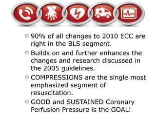 90% of all changes to 2010 ECC are right in the BLS segment.  Builds on and further enhances the changes and research discussed in the 2005 guidelines. COMPRESSIONS are the single most emphasized segment of resuscitation.  GOOD and SUSTAINED Coronary Perfusion Pressure is the GOAL! 