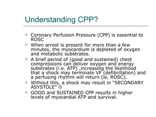 Understanding CPP? Coronary Perfusion Pressure (CPP) is essential to ROSC When arrest is present for more than a few minutes, the myocardium is depleted of oxygen and metabolic substrates.  A brief period of (good and sustained) chest compressions can deliver oxygen and energy substrates (i.e. ATP) ,increasing the likelihood that a shock may terminate VF (defibrillation) and a perfusing rhythm will return (ie, ROSC). Without this, a shock may result in “SECONDARY ASYSTOLE”     GOOD and SUSTAINED CPP results in higher levels of myocardial ATP and survival.  
