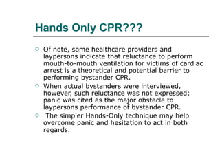 Hands Only CPR??? Of note, some healthcare providers and laypersons indicate that reluctance to perform mouth-to-mouth ventilation for victims of cardiac arrest is a theoretical and potential barrier to performing bystander CPR.  When actual bystanders were interviewed, however, such reluctance was not expressed; panic was cited as the major obstacle to laypersons performance of bystander CPR. The simpler Hands-Only technique may help overcome panic and hesitation to act in both regards. 