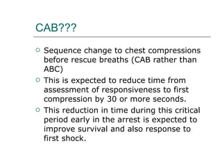 CAB??? Sequence change to chest compressions before rescue breaths (CAB rather than ABC) This is expected to reduce time from assessment of responsiveness to first compression by 30 or more seconds.  This reduction in time during this critical period early in the arrest is expected to improve survival and also response to first shock.  