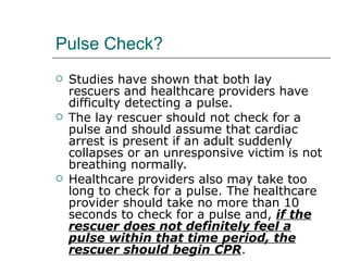 Pulse Check? Studies have shown that both lay rescuers and healthcare providers have difficulty detecting a pulse.  The lay rescuer should not check for a pulse and should assume that cardiac arrest is present if an adult suddenly collapses or an unresponsive victim is not breathing normally. Healthcare providers also may take too long to check for a pulse. The healthcare provider should take no more than 10 seconds to check for a pulse and,  if the rescuer does not definitely feel a pulse within that time period, the rescuer should begin CPR . 