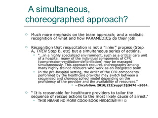 A simultaneous, choreographed approach? Much more emphasis on the team approach; and a realistic recognition of what and how PARAMEDICS do their job! Recognition that resuscitation is not a “linier” process (Step A,  THEN  Step B, etc) but a simultaneous series of actions.  “… .in a highly specialized environment, such as a critical care unit of a hospital, many of the individual components of CPR (compression-ventilation-defibrillation) may be managed simultaneously. This approach requires choreography among many highly-trained rescuers who work as an integrated team. In the pre-hospital setting, the order of the CPR components performed by the healthcare provider may switch between a sequenced and choreographed model depending on the proficiency of the provider and the availability of resources.” - Circulation . 2010;122[suppl 3]:S676 –S684. “  It is reasonable for healthcare providers to tailor the sequence of rescue actions to the most likely cause of arrest.” THIS MEANS NO MORE COOK-BOOK MEDICINE!!!!!     