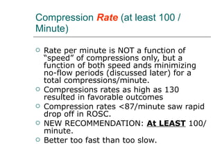 Compression  Rate  (at least 100 / Minute) Rate per minute is NOT a function of “speed” of compressions only, but a function of both speed ands minimizing no-flow periods (discussed later) for a total compressions/minute. Compressions rates as high as 130 resulted in favorable outcomes Compression rates <87/minute saw rapid drop off in ROSC.  NEW RECOMMENDATION:  At LEAST  100/minute.  Better too fast than too slow.  