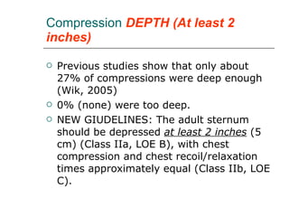 Compression  DEPTH (At least 2 inches) Previous studies show that only about 27% of compressions were deep enough (Wik, 2005) 0% (none) were too deep. NEW GIUDELINES: The adult sternum should be depressed  at least 2 inches  (5 cm) (Class IIa, LOE B), with chest compression and chest recoil/relaxation times approximately equal (Class IIb, LOE C). 