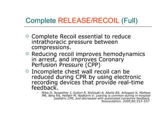Complete  RELEASE/RECOIL  (Full) Complete Recoil essential to reduce intrathoracic pressure between compressions. Reducing recoil improves hemodynamics in arrest, and improves Coronary Perfusion Pressure (CPP)  Incomplete chest wall recoil can be reduced during CPR by using electronic recording devices that provide real-time feedback. Niles D, Nysaether J, Sutton R, Nishisaki A, Abella BS, Arbogast K, Maltese MR, Berg RA, Helfaer M, Nadkarni V. Leaning is common during in-hospital pediatric CPR, and decreased with automated corrective feedback. Resuscitation. 2009;80:553–557  