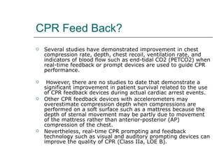 CPR Feed Back? Several studies have demonstrated improvement in chest compression rate, depth, chest recoil, ventilation rate, and indicators of blood flow such as end-tidal CO2 (PETCO2) when real-time feedback or prompt devices are used to guide CPR performance. However, there are no studies to date that demonstrate a significant improvement in patient survival related to the use of CPR feedback devices during actual cardiac arrest events.  Other CPR feedback devices with accelerometers may overestimate compression depth when compressions are performed on a soft surface such as a mattress because the depth of sternal movement may be partly due to movement of the mattress rather than anterior-posterior (AP) compression of the chest.  Nevertheless, real-time CPR prompting and feedback technology such as visual and auditory prompting devices can improve the quality of CPR (Class IIa, LOE B). 