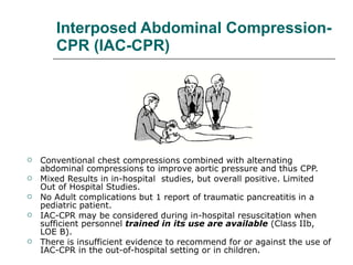 Interposed Abdominal Compression-CPR (IAC-CPR) Conventional chest compressions combined with alternating abdominal compressions to improve aortic pressure and thus CPP.  Mixed Results in in-hospital  studies, but overall positive. Limited Out of Hospital Studies.  No Adult complications but 1 report of traumatic pancreatitis in a pediatric patient.  IAC-CPR may be considered during in-hospital resuscitation when sufficient personnel  trained in its use are available  (Class IIb, LOE B).  There is insufficient evidence to recommend for or against the use of IAC-CPR in the out-of-hospital setting or in children. 