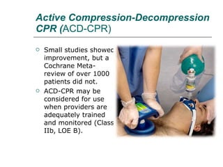 Active Compression-Decompression CPR ( ACD-CPR) Small studies showed improvement, but a Cochrane Meta- review of over 1000 patients did not.  ACD-CPR may be considered for use when providers are adequately trained and monitored (Class IIb, LOE B). 