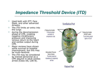 Impedance Threshold Device (ITD) Used both with ETT, Face Mask, and other advanced Airways.  The ITD limits air entry into the lungs during the decompression phase of CPR, creating negative intrathoracic pressure and improving venous return to the heart and cardiac output during CPR. Major reviews have shown some survival to hospital improvement, but this may be multi-factorial.  The ITD may be considered by trained personnel as a CPR adjunct in adult cardiac arrest (Class IIb, LOE B). 