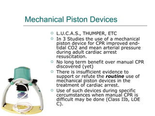 Mechanical Piston Devices L.U.C.A.S., THUMPER, ETC In 3 Studies the use of a mechanical piston device for CPR improved end-tidal CO2 and mean arterial pressure during adult cardiac arrest resuscitation. No long term benefit over manual CPR discovered (yet) There is insufficient evidence to support or refute the  routine  use of mechanical piston devices in the treatment of cardiac arrest. Use of such devices during specific cercumstances when manual CPR is difficult may be done (Class IIb, LOE C). 