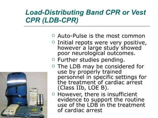 Load-Distributing Band CPR or Vest CPR (LDB-CPR) Auto-Pulse is the most common Initial repots were very positive, however a large study showed poor neurological outcomes.  Further studies pending.  The LDB may be considered for use by properly trained personnel in specific settings for the treatment of cardiac arrest (Class IIb, LOE B).  However, there is insufficient evidence to support the routine use of the LDB in the treatment of cardiac arrest 