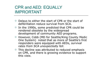 CPR and AED: EQUALLY IMPRORTANT Delays to either the start of CPR or the start of defibrillation reduce survival from SCA.  In the 1990s, some predicted that CPR could be rendered obsolete by the widespread development of community AED programs.  However, Cobb (MD for Seattle/King County Medic One System)  noted that as more of Seattle’s first responders were equipped with AEDs,  survival rates from SCA unexpectedly fell .  This decline was attributed to reduced emphasis on CPR, and there is growing evidence to support this view. 