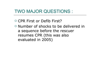 TWO MAJOR QUESTIONS : CPR First or Defib First? Number of shocks to be delivered in a sequence before the rescuer resumes CPR (this was also evaluated in 2005) 