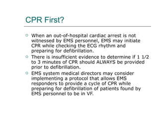 CPR First? When an out-of-hospital cardiac arrest is not witnessed by EMS personnel, EMS may initiate CPR while checking the ECG rhythm and preparing for defibrillation.  There is insufficient evidence to determine if 1 1⁄2 to 3 minutes of CPR should ALWAYS be provided prior to defibrillation.  EMS system medical directors may consider implementing a protocol that allows EMS responders to provide a cycle of CPR while preparing for defibrillation of patients found by EMS personnel to be in VF.  