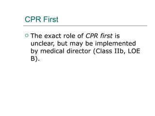 CPR First The exact role of  CPR first  is unclear, but may be implemented by medical director (Class IIb, LOE B). 