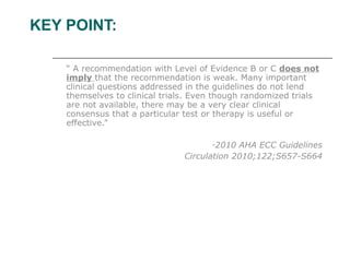 KEY POINT: “  A recommendation with Level of Evidence B or C  does not imply  that the recommendation is weak. Many important clinical questions addressed in the guidelines do not lend themselves to clinical trials. Even though randomized trials are not available, there may be a very clear clinical consensus that a particular test or therapy is useful or effective.” 2010 AHA ECC Guidelines Circulation 2010;122;S657-S664 