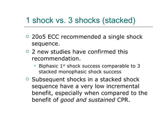 1 shock vs. 3 shocks (stacked) 20o5 ECC recommended a single shock sequence.  2 new studies have confirmed this recommendation.  Biphasic 1 st  shock success comparable to 3 stacked monophasic shock success  Subsequent shocks in a stacked shock sequence have a very low incremental benefit, especially when compared to the benefit of  good and sustained  CPR. 