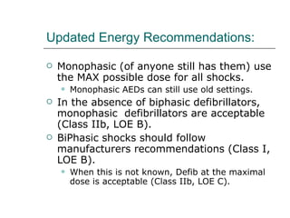 Updated Energy Recommendations: Monophasic (of anyone still has them) use the MAX possible dose for all shocks.  Monophasic AEDs can still use old settings.  In the absence of biphasic defibrillators, monophasic  defibrillators are acceptable (Class IIb, LOE B). BiPhasic shocks should follow manufacturers recommendations (Class I, LOE B).  When this is not known, Defib at the maximal dose is acceptable (Class IIb, LOE C).  