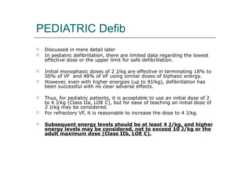 PEDIATRIC Defib Discussed in more detail later In pediatric defibrillation, there are limited data regarding the lowest effective dose or the upper limit for safe defibrillation. Initial monophasic doses of 2 J/kg are effective in terminating 18% to 50% of VF  and 48% of VF using similar doses of biphasic energy.  However, even with higher energies (up to 9J/kg), defibrillation has been successful with no clear adverse effects. Thus, for pediatric patients, it is acceptable to use an initial dose of 2 to 4 J/kg (Class IIa, LOE C), but for ease of teaching an initial dose of 2 J/kg may be considered.  For refractory VF, it is reasonable to increase the dose to 4 J/kg. Subsequent energy levels should be at least 4 J/kg, and higher energy levels may be considered, not to exceed 10 J/kg or the adult maximum dose (Class IIb, LOE C). 
