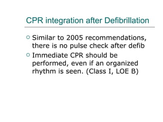 CPR integration after Defibrillation Similar to 2005 recommendations, there is no pulse check after defib Immediate CPR should be performed, even if an organized rhythm is seen. (Class I, LOE B) 