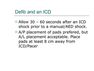 Defib and an ICD Allow 30 – 60 seconds after an ICD shock prior to a manual/AED shock.  A/P placement of pads prefered, but A/L placement acceptable. Place pads at least 8 cm away from ICD/Pacer 