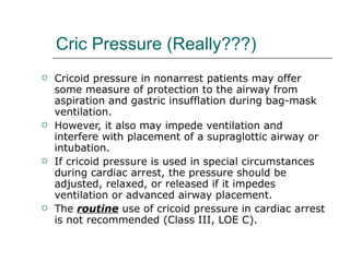 Cric Pressure (Really???) Cricoid pressure in nonarrest patients may offer some measure of protection to the airway from aspiration and gastric insufflation during bag-mask ventilation. However, it also may impede ventilation and interfere with placement of a supraglottic airway or intubation. If cricoid pressure is used in special circumstances during cardiac arrest, the pressure should be adjusted, relaxed, or released if it impedes ventilation or advanced airway placement.  The  routine  use of cricoid pressure in cardiac arrest is not recommended (Class III, LOE C). 