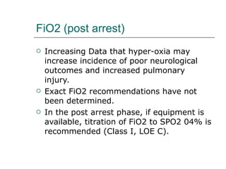 FiO2 (post arrest) Increasing Data that hyper-oxia may increase incidence of poor neurological outcomes and increased pulmonary injury. Exact FiO2 recommendations have not been determined.  In the post arrest phase, if equipment is available, titration of FiO2 to SPO2 04% is recommended (Class I, LOE C). 