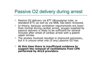 Passive O2 delivery during arrest Passive O2 delivary via ETT (Boussignac tube, or standard ETT) as well as via NRB, has been reviewed.  In theory, because ventilation requirements are lower than normal during cardiac arrest, oxygen supplied by passive delivery is likely to be sufficient for several minutes after onset of cardiac arrest with a patent upper airway. The studies involved resulted in improved outcomes., but it is unsure what role (if any) passive O2 had.  At this time there is insufficient evidence to support the removal of ventilations from CPR performed by ACLS providers. 