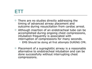 ETT There are no studies directly addressing the timing of advanced airway placement and outcome during resuscitation from cardiac arrest.  Although insertion of an endotracheal tube can be accomplished during ongoing chest compressions, intubation frequently is associated with interruption of compressions for many seconds. EMS Should be doing all first attempts DURING CPR.  Placement of a supraglottic airway is a reasonable alternative to endotracheal intubation and can be done successfully without interrupting chest compressions. 