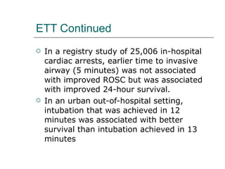 ETT Continued In a registry study of 25,006 in-hospital cardiac arrests, earlier time to invasive airway (5 minutes) was not associated with improved ROSC but was associated with improved 24-hour survival. In an urban out-of-hospital setting, intubation that was achieved in 12 minutes was associated with better survival than intubation achieved in 13 minutes 