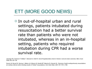 ETT (MORE GOOD NEWS) In out-of-hospital urban and rural settings, patients intubated during resuscitation had a better survival rate than patients who were not intubated, whereas in an in-hospital setting, patients who required intubation during CPR had a worse survival rate. Jennings PA, Cameron P, Walker T, Bernard S, Smith K. Out-of-hospitalcardiac arrest in Victoria: rural and urban outcomes. Med J Aust. 2006;185:135–139. Dumot JA, Burval DJ, Sprung J, Waters JH, Mraovic B, Karafa MT, Mascha EJ, Bourke DL. Outcome of adult cardiopulmonary resuscitations at a tertiary referral center including results of “limited” resuscitations. Arch Intern Med. 2001;161:1751–1758. 