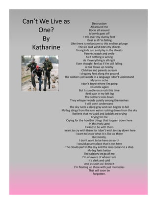Can’t We Live as                    Destruction
                                   All around me
     One?                         Rocks all around
                                    b b
                                  A bomb goes off   ff

       By                  I trip over my clumsy feet
                               I feel as if I’m falling
                 Like there is no bottom to this endless plunge
   Katharine           The ice cold wind bites my cheeks
                     Young kids run and play in the streets
                                               Parents watch and smile
                                                  As if nothing is wrong
                                              As if everything is all right
                                     Even though I feel as if I’m still falling
                                                A bus blows up nearby
                                           Children and parents scream 
                                         I drag my feet along the ground
                         The soldiers yell words in a language I don’t understand
                                                       My arms ache 
                                           I don’t know where I’m going 
                                                      I stumble again
                                       But I stumble on a rock this time
                                                I feel pain in my left leg
                                                The soldiers look down
                              They whisper words quietly among themselves
                                                 I still don’t understand
                             The sky turns a deep gray and rain begins to fall
                       My leg stings from the rain water rushing down from the sky
                               I believe that my Jadd and Jaddah are crying
                                                        Crying for me
                           Crying for the horrible things that happen down here 
                                                     In this Holy Land
                                                                 y
                                                I want to be with them
                        I want to cry with them for I don’t wish to stay down here
                                    I want to know what it is like up there
                                                         But mostly,
                                        I don’t want to be here on earth
                                     I would go any place that is not here
                                        p                   y                   p
                          The clouds part in the sky and the rain comes to a stop
                                                    My leg feels better
                                               The soldiers let go of me
                                             I’m unaware of where I am
                                                     It’s dark and cold
                                               And as soon as I know it
                                  I’m floating up there with just memories
                                                     That will soon be 
                                                          Forgotten.
 