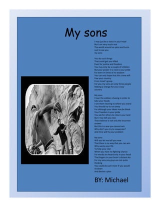 My sons
    I may just be a voice in your head
    But I am very much real
    The world around us spins and turns 
    Just to see you 
    my sons 

    You do such things 
    That could get you killed
    Even for justice and freedom 
    You may only be a couple of children 
    But your power in a rock is your pride 
    For even in times of no wisdom 
    You can only hope that this crime will 
    free your country
    From Israel’s grasp 
    For you my sons are only three people 
    Making a change for your crazy 
    country 

    My sons 
    I hear the soldiers chasing in order to 
    take your heads
    I see them nearing to where you stand
    I see them nearing to where you stand
    You should try to run away 
    For although your ideas may be bleak 
    Your freedom is your pride 
    You ask for others to return your land 
    But I may tell you now 
    That violence is not only the incorrect 
    answer 
    But this is a war you cannot win
    Why don’t you try to cooperate? 
    And time will fix your problem 

    My sons 
    Will you let me tell you now 
    That there is no way that you can win 
    Why waste your life 
    To help your clan 
    When you have no fighting chance 
    For words are heard only in your head 
    That lingers in your brain’s distant sky 
    For my sons you guys are not quite 
    thinking 
    You could do such more if you would 
    sit down 
    And devise a plan 



    BY: Michael
 