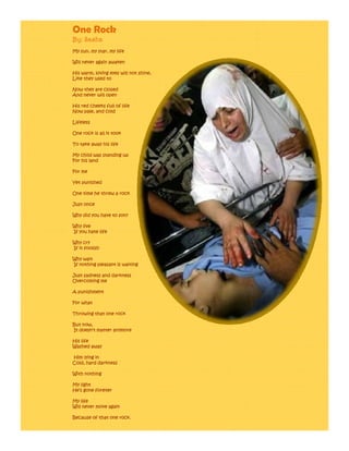 One Rock
By: Sasha
My sun, my star, my life

Will never again awaken

His w m
Hi warm, loving eyes will not shine,
                eye            hine
Like they used to

Now they are closed
And never will open

His red cheeks full of life
Now pale, and cold

Lifeless

One rock is all it took

To take away his life

My child was standing up
For his land

For me

Yet punished

One time he threw a rock

Just once

Why did you have to son?

Why live
If you hate life

Why cry
If it foolish

Why wait
If nothing pleasant is waiting

Just sadness and darkness
Overcoming me

A punishment

For what

Throwing that one rock

But now,
It doesn’t matter anymore

His life
Washed away

Him lying in
Cold, hard darkness

With nothing

My light
He’s gone forever

My life
Will never move again

Because of that one rock.
 