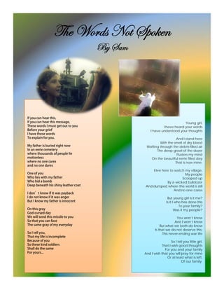 g{x jÉÜwá aÉà fÑÉ~xÇ
       U f
       Uç ftÅ




                                         Young girl,
                            I have heard your words
                    I have understood your thoughts

                                    And I stand here
                         With the smell of dry blood
                 Wafting through the debris-filled air
                       The deep growl of the dozer
                                    Flusters my mind
                   On the beautiful eerie filled day
                                   That is now mine.

                     I live here to watch my village,
                                          My people
                                         Scooped up
                               By a wicked bulldozer
                 And dumped where the world is still
                                    And no one cares

                                 But young girl is it me?
                                Is it I who has done this
                                          To your family?
                                       Was it my people?

                                       You won’t know
                                      And I won’t know
                            But what we both do know
                        Is that we do not deserve this;
                              This never-ending war life

                                   So I tell you little girl,
                            That I wish good thoughts
                              For you and your family
                And I wish that you will pray for mine
                               Or at least what is left,
                                           Of our family.
 