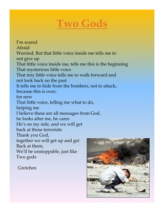 I’m scared
Afraid
Worried, But that little voice inside me tells me to
not give up
    t i
That little voice inside me, tells me this is the beginning
That mysterious little voice
That tiny little voice tells me to walk forward and
not look back on the past
It tells me to hide from the bombers, not to attack,
because this is over,
for now
That little voice, telling me what to do,
helping me
h l
I believe these are all messages from God,
he looks after me, he cares
He’s on my side, and we will get
back at those terrorists
Thank you God,
together we will get up and get
Back at them,
We’ll be unstoppable, just like
Two gods

-Gretchen
 